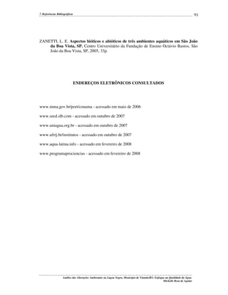 7. Referências Bibliográficas

91

ZANETTI, L. E. Aspectos bióticos e abióticos de três ambientes aquáticos em São João
da Boa Vista, SP. Centro Universitário da Fundação de Ensino Octávio Bastos, São
João da Boa Vista, SP, 2005, 33p.

ENDEREÇOS ELETRÔNICOS CONSULTADOS

www.mma.gov.br/port/conama - acessado em maio de 2006
www.seed.slb.com - acessado em outubro de 2007
www.uniagua.org.br - acessado em outubro de 2007
www.ufrrj.br/institutos - acessado em outubro de 2007
www.aqua-latina.info - acessado em fevereiro de 2008
www.programaprociencias - acessado em fevereiro de 2008

Análise das Alterações Ambientais na Lagoa Negra, Município de Viamão/RS: Enfoque na Qualidade da Água.
Michelle Rosa de Aguiar

 