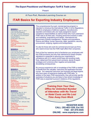 The Export Practitioner and Washington Tariff & Trade Letter
                                             Present

                         A Four-Part, Remote-Learning Course on

   ITAR Basics for Exporting Industry Employees
                                    This comprehensive four-part, remote-learning program is
                                    intended to introduce the International Traffic in Arms Regulations
SESSION 1:
Wednesday, April 13, 2011
                                    (ITAR) to employees of defense suppliers, manufacturers,
2:00-3:30 PM (Eastern)              exporters and brokers who are newly assigned to export
Overview, Purpose, Definitions,     compliance responsibilities as well as those who must understand
U.S. Munitions List and Export      ITAR rules to do their jobs, including personnel involved in sales
Control Reform                      and marketing, engineering and design, international and
(ITAR Parts 120 & 121)
Speakers:                           government contract management, mergers and acquisitions,
John Priecko                        finance and billing, human resources, legal, operations, security,
Trade Compliance Solutions          procurement, shipping, logistics and transportation.
Greg Hill
DRS Technologies, Inc.
                                    It’s also for those who work for commercial and dual-use firms
SESSION 2:                          who need to know how the ITAR might affect their companies.
Wednesday, April 27, 2011
2:00-3:30 PM (Eastern)              Each of the four sessions aims to familiarize your employees with
General Policies, Provisions and    key ITAR provisions and why their adherence to these complex
Registration for Manufacturers,
Exporters and Brokers               regulations is essential to assuring your organization’s
 (ITAR Parts 122, 126 and 129)      compliance with U.S. export control laws and avoiding costly
Speakers:                           fines, debarment from government contracts, denial of export
John Priecko                        privileges and numerous other negative and potentially
Trade Compliance Solutions
Suzanne Kao
                                    devastating consequences.
Huffman Riley Kao PLLC
                                    No previous experience with or knowledge of the ITAR is needed
SESSION 3:                          to benefit from this valuable, instructive and application-focused
Wednesday, May 11, 2011             course. Our seasoned instructors are business and legal experts
2:00-3:30 PM (Eastern)
Licenses, Agreements and            who have years of experience dealing with ITAR daily. In
Related Defense                     addition to the basic ITAR requirements, they will provide real-life
Article & Defense Service Issues    examples of situations you are likely to face where knowledge of
(ITAR Parts 123, 124 and 125)       ITAR rules is essential to prevent violations of the regulations.
Speakers:
John Priecko
Trade Compliance Solutions
Ginger Carney
Network Centric Operations                        Training from Your Own
Industry Consortium
                                                Office for Unlimited Number
SESSION 4:
Wednesday, May 25, 2011                         of Attendees with No Travel
2:00-3:30 PM (Eastern)
Violations, Penalties,
                                                or Hotel Costs and No Lost
Administrative Procedures,
Political Contributions, Fees and
                                                   Time Away from Work
Commissions
 (ITAR Parts 127, 128 and 130)
Speakers:
John Priecko
Trade Compliance Solutions
                                                                        REGISTER NOW:
Phil Rhoads                                                   CALL: 202-463-1250, Ext.193
Rhoads & Reed PLLC
                                                                      FAX: 301-570-4545
                                                            ONLINE: www.exportprac.com
 