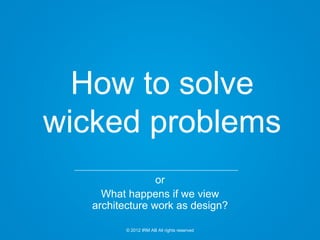 © 2012 IRM AB All rights reserved
How to solve
wicked problems
or
What happens if we view
architecture work as design?
 