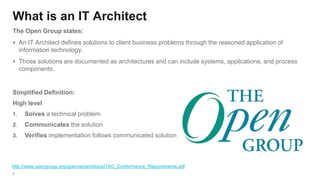 4
What is an IT Architect
The Open Group states:
▪ An IT Architect defines solutions to client business problems through the reasoned application of
information technology.
▪ Those solutions are documented as architectures and can include systems, applications, and process
components.
http://www.opengroup.org/openca/cert/docs/ITAC_Conformance_Requirements.pdf
Simplified Definition:
High level
1. Solves a technical problem
2. Communicates the solution
3. Verifies implementation follows communicated solution
 