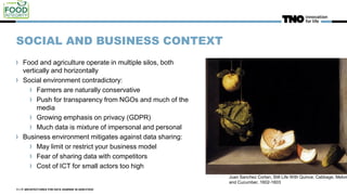 SOCIAL AND BUSINESS CONTEXT
Food and agriculture operate in multiple silos, both
vertically and horizontally
Social environment contradictory:
Farmers are naturally conservative
Push for transparency from NGOs and much of the
media
Growing emphasis on privacy (GDPR)
Much data is mixture of impersonal and personal
Business environment mitigates against data sharing:
May limit or restrict your business model
Fear of sharing data with competitors
Cost of ICT for small actors too high
11 | IT ARCHITECTURES FOR DATA SHARING IN AGRI-FOOD
Juan Sanchez Cortan, Still Life With Quince, Cabbage, Melon
and Cucumber, 1602-1603
 