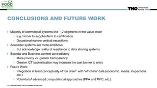 CONCLUSIONS AND FUTURE WORK
Majority of commercial systems link 1-2 segments in the value chain
e.g. farmer to supplier/farm to certification
Occasional narrow vertical exceptions
Academic systems are more ambitious
But acknowledge reality of resistance to data sharing systems
Societal and Business context contradictory
More privacy vs. greater transparency
Greater ICT sophistication may increase the cost barrier to entry
Future Work:
Integration at least conceptually of “on chain” with “off chain” data (economic, media, inspections
etc.)
Potential of advanced computational approaches (PPA and MPC, etc.)
12 | IT ARCHITECTURES FOR DATA SHARING IN AGRI-FOOD
 