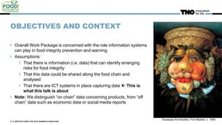 OBJECTIVES AND CONTEXT
Overall Work Package is concerned with the role information systems
can play in food integrity prevention and warning.
Assumptions:
That there is information (i.e. data) that can identify emerging
risks for food integrity
That this data could be shared along the food chain and
analysed
That there are ICT systems in place capturing data  This is
what this talk is about
Note: We distinguish “on chain” data concerning products, from “off
chain” data such as economic data or social media reports
3 | IT ARCHITECTURES FOR DATA SHARING IN AGRI-FOOD
Giuseppe Arcimboldo, Fruit Basket, c. 1590
 