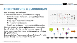 ARCHITECTURE 3 BLOCKCHAIN
New technology, very overhyped
A distributed, decentralised, shared database (ledger)
Distributed across the network – every participant has a
complete copy
Every copy is the same almost instantly
No transaction can be deleted
Usually open and public – everyone can add transactions
Most current uses do not put readable data on the blockchain
but only a hash value (i.e. a kind of numerical fingerprint)
Under current state of technology neither useful nor effective
(despite the hype)
Examples include: Provenance.org, Origen-Trail.com, Arc-net.io
(here in Belfast), and may others including IBM
9 | IT ARCHITECTURES FOR DATA SHARING IN AGRI-FOOD
 