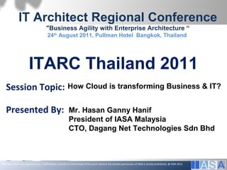 IT Architect Regional Conference
                                        "Business Agility with Enterprise Architecture “
                                         24th August 2011, Pullman Hotel Bangkok, Thailand




                       ITARC Thailand 2011
   Session Topic: How Cloud is transforming Business & IT?

   Presented By:                                              Mr. Hasan Ganny Hanif
                                                              President of IASA Malaysia
                                                              CTO, Dagang Net Technologies Sdn Bhd



The use, disclosure, reproduction, modification, transfer or transmittal of this work without the written permission of IASA is strictly prohibited. @ IASA 2011
                    The use, disclosure, reproduction, modification, transfer, or transmittal of this work without the written permission of IASA is strictly prohibited. © IASA 2011
 