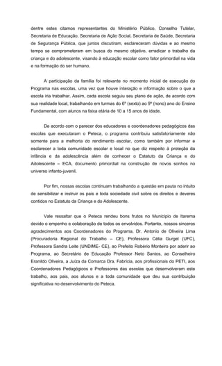 dentre estes citamos representantes do Ministério Público, Conselho Tutelar,
Secretaria de Educação, Secretaria de Ação Social, Secretaria de Saúde, Secretaria
de Segurança Pública, que juntos discutiram, esclareceram dúvidas e ao mesmo
tempo se comprometeram em busca do mesmo objetivo, erradicar o trabalho da
criança e do adolescente, visando à educação escolar como fator primordial na vida
e na formação do ser humano.


       A participação da família foi relevante no momento inicial de execução do
Programa nas escolas, uma vez que houve interação e informação sobre o que a
escola iria trabalhar. Assim, cada escola seguiu seu plano de ação, de acordo com
sua realidade local, trabalhando em turmas do 6º (sexto) ao 9º (nono) ano do Ensino
Fundamental, com alunos na faixa etária de 10 a 15 anos de idade.


       De acordo com o parecer dos educadores e coordenadores pedagógicos das
escolas que executaram o Peteca, o programa contribuiu satisfatoriamente não
somente para a melhoria do rendimento escolar, como também por informar e
esclarecer a toda comunidade escolar e local no que diz respeito à proteção da
infância e da adolescência além de conhecer o Estatuto da Criança e do
Adolescente – ECA, documento primordial na construção de novos sonhos no
universo infanto-juvenil.


       Por fim, nossas escolas continuam trabalhando a questão em pauta no intuito
de sensibilizar e instruir os pais e toda sociedade civil sobre os direitos e deveres
contidos no Estatuto da Criança e do Adolescente.


       Vale ressaltar que o Peteca rendeu bons frutos no Município de Itarema
devido o empenho e colaboração de todos os envolvidos. Portanto, nossos sinceros
agradecimentos aos Coordenadores do Programa, Dr. Antonio de Oliveira Lima
(Procuradoria Regional do Trabalho – CE), Professora Célia Gurgel (UFC),
Professora Sandra Leite (UNDIME- CE), ao Prefeito Robério Monteiro por aderir ao
Programa, ao Secretário de Educação Professor Neto Santos, ao Conselheiro
Eranildo Oliveira, a Juíza da Comarca Dra. Fabrícia, aos profissionais do PETI, aos
Coordenadores Pedagógicos e Professores das escolas que desenvolveram este
trabalho, aos pais, aos alunos e a toda comunidade que deu sua contribuição
significativa no desenvolvimento do Peteca.
 