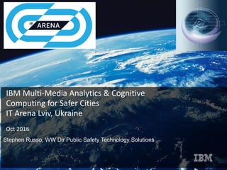 IBM Multi-Media Analytics & Cognitive
Computing for Safer Cities
IT Arena Lviv, Ukraine
Oct 2016
Stephen Russo, WW Dir Public Safety Technology Solutions
 
