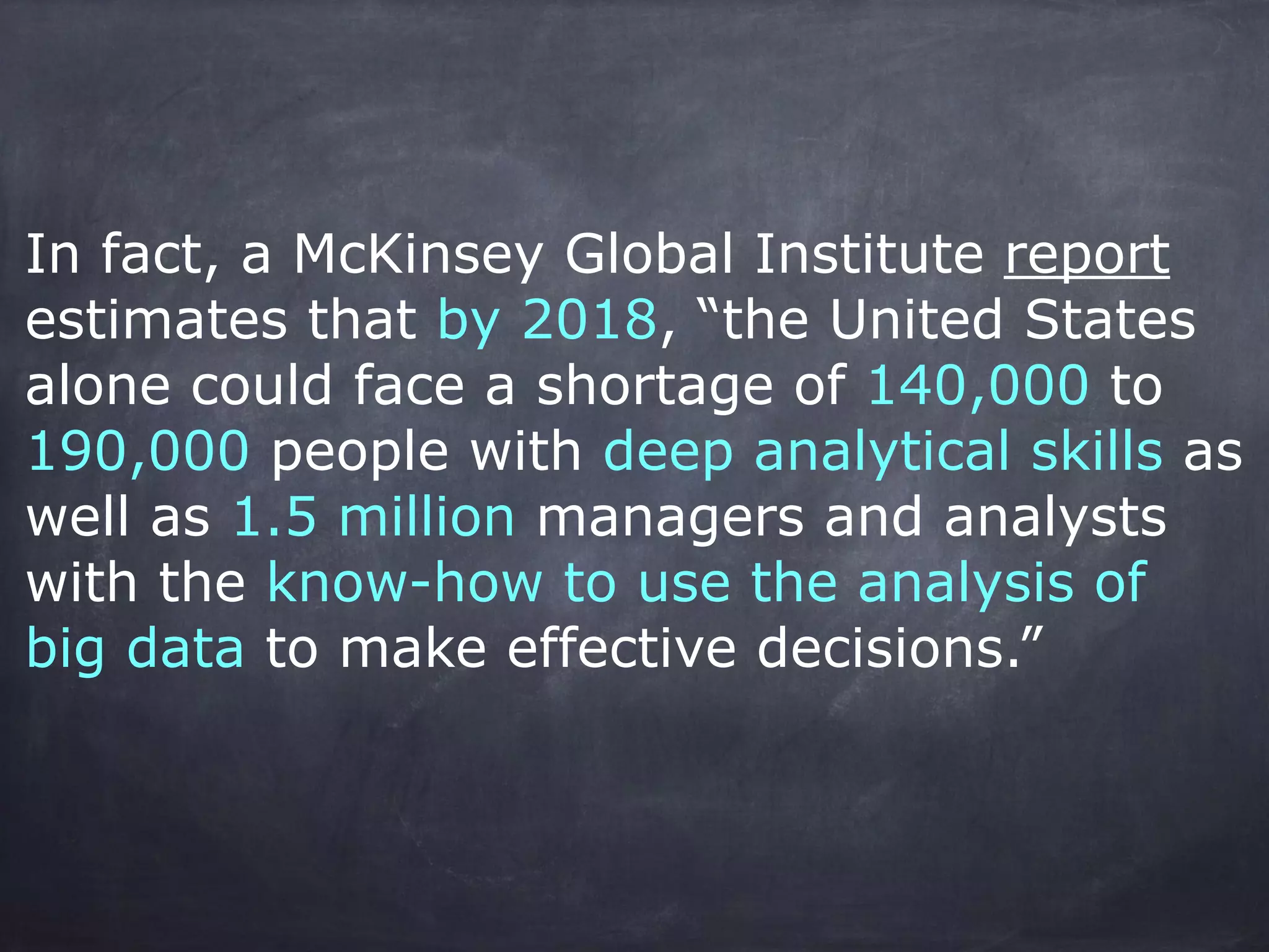 In fact, a McKinsey Global Institute report 
estimates that by 2018, “the United States 
alone could face a shortage of 140,000 to 
190,000 people with deep analytical skills as 
well as 1.5 million managers and analysts 
with the know-how to use the analysis of 
big data to make effective decisions.” 
! 
! 
! 
 