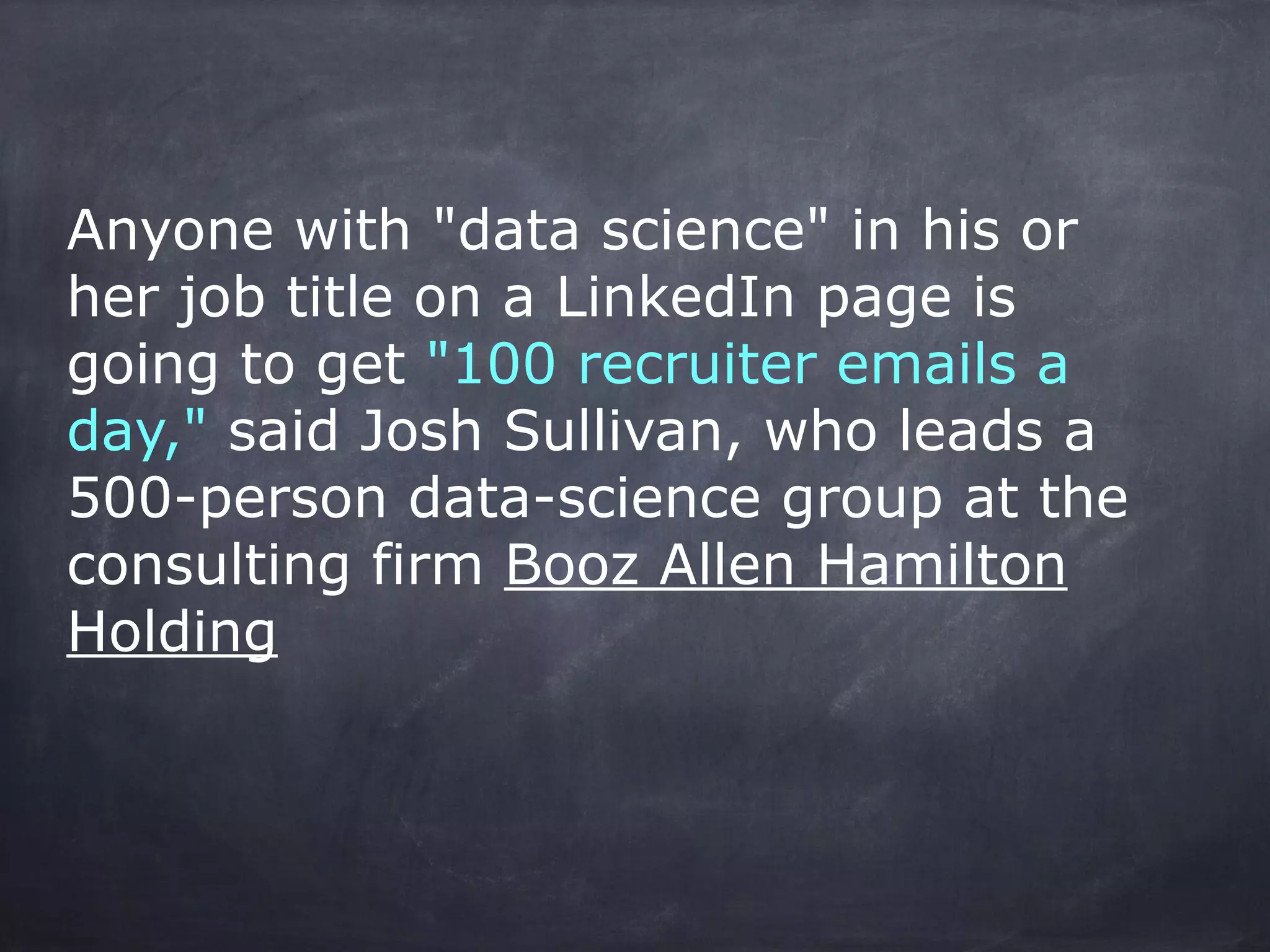 Anyone with "data science" in his or 
her job title on a LinkedIn page is 
going to get "100 recruiter emails a 
day," said Josh Sullivan, who leads a 
500-person data-science group at the 
consulting firm Booz Allen Hamilton 
Holding 
 