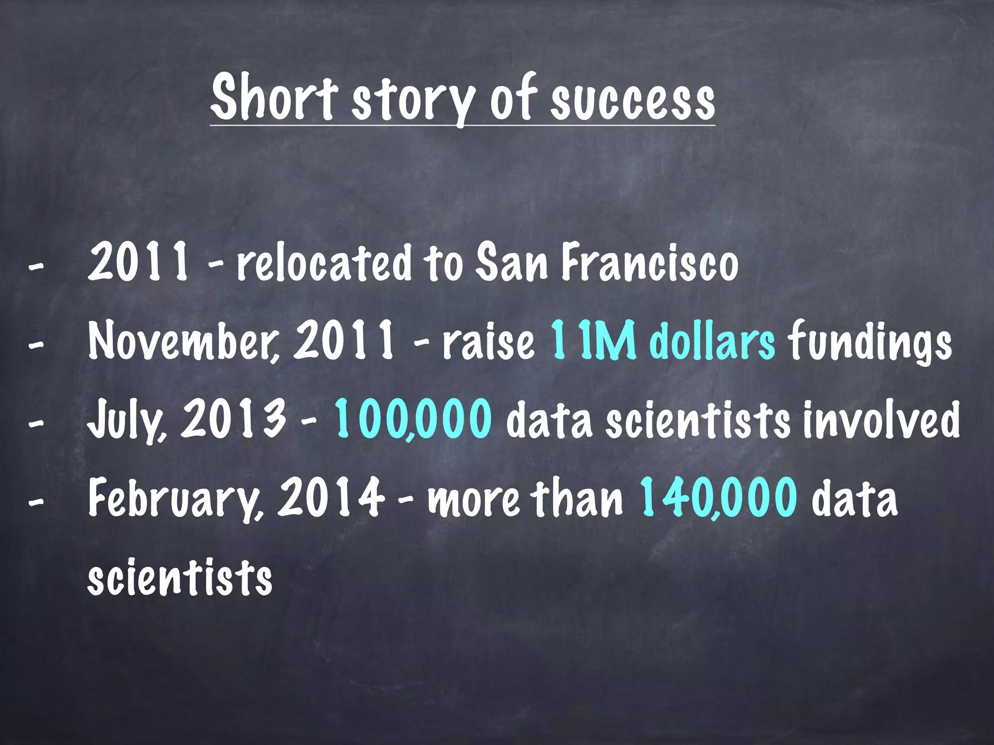 Short story of success 
- 2011 - relocated to San Francisco 
- November, 2011 - raise 11M dollars fundings 
- July, 2013 - 100,000 data scientists involved 
- February, 2014 - more than 140,000 data 
scientists 
 