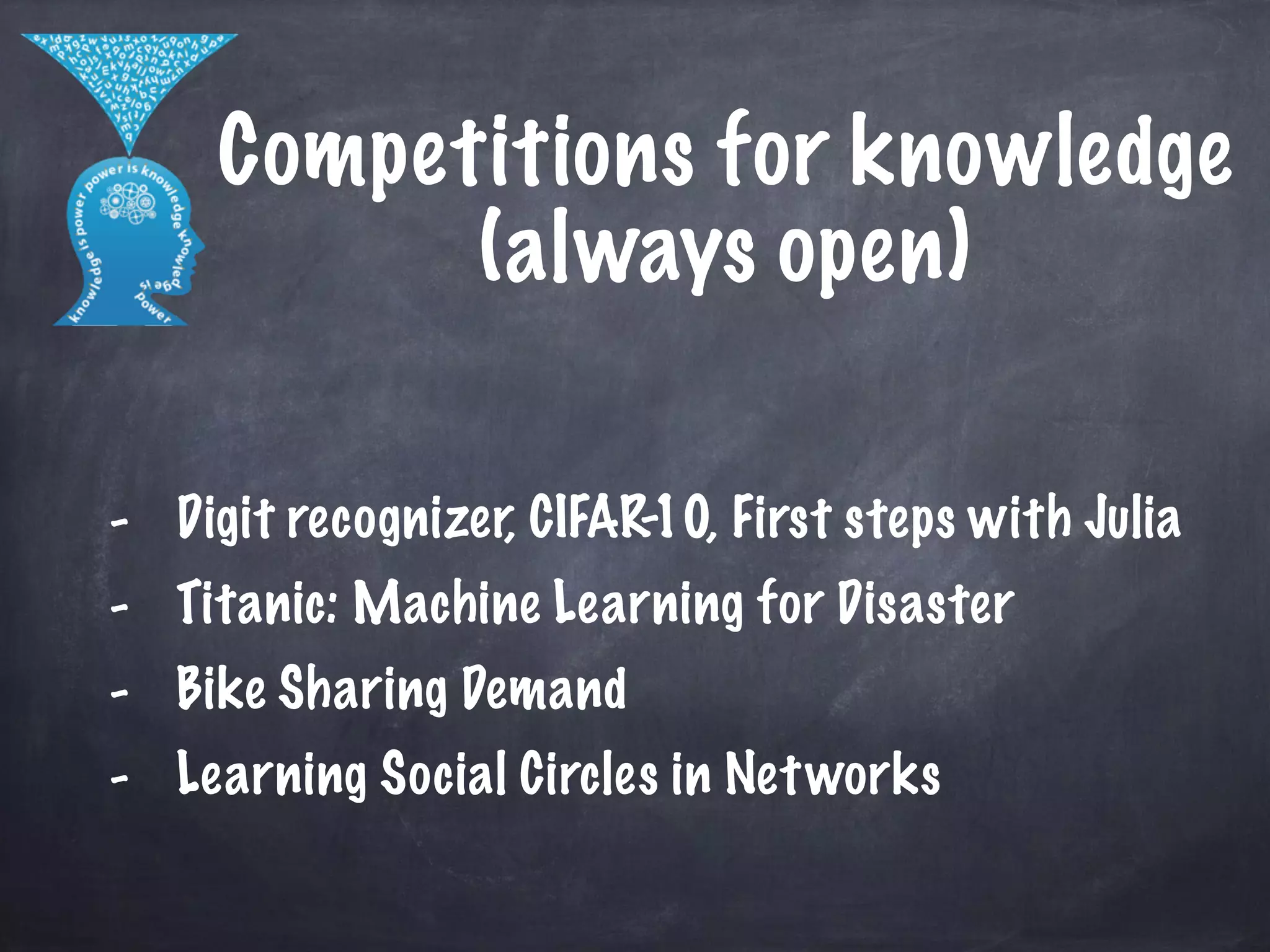 Competitions for knowledge 
(always open) 
! 
- Digit recognizer, CIFAR-10, First steps with Julia 
- Titanic: Machine Learning for Disaster 
- Bike Sharing Demand 
- Learning Social Circles in Networks 
 
