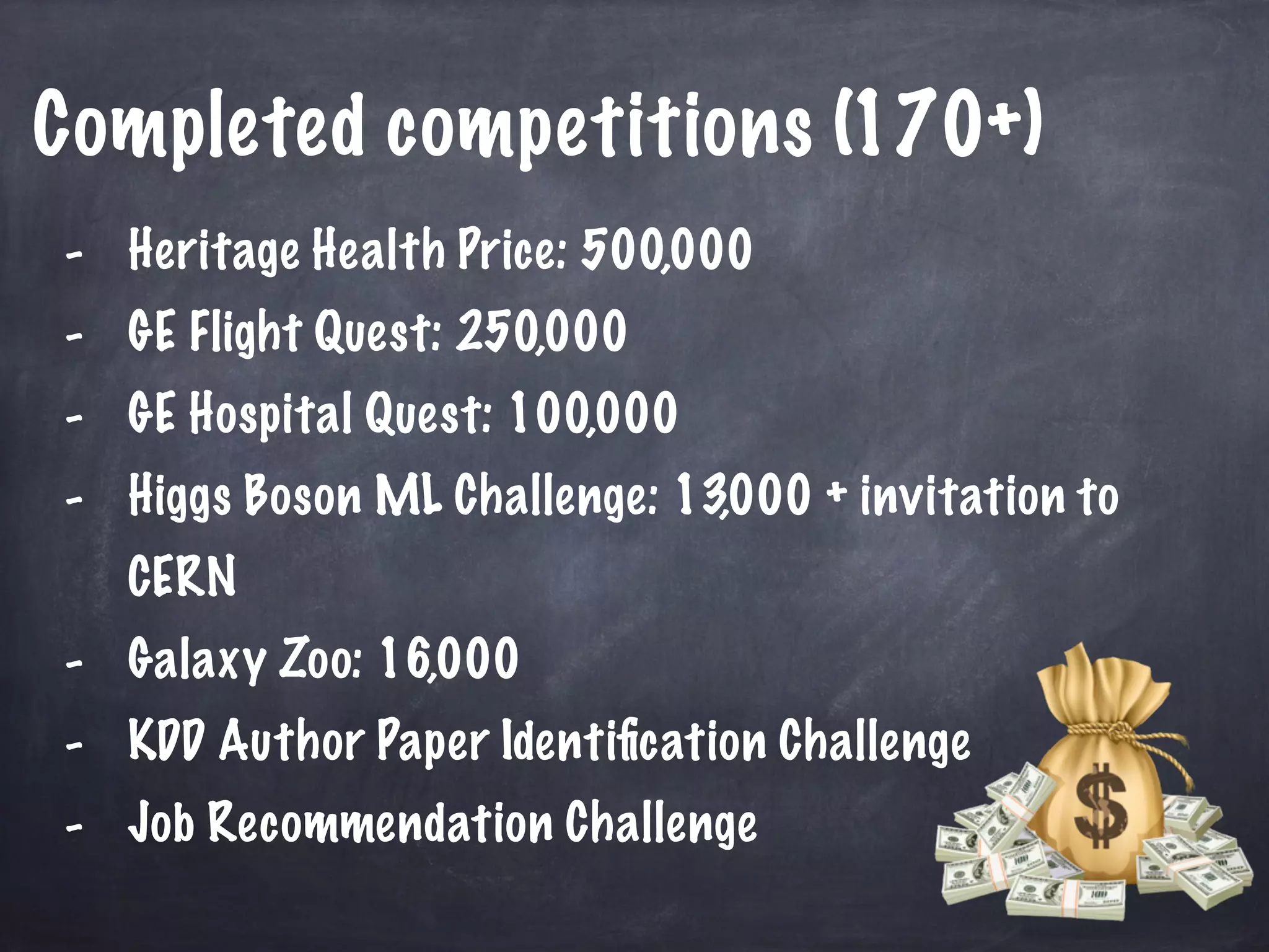 Completed competitions (170+) 
- Heritage Health Price: 500,000 
- GE Flight Quest: 250,000 
- GE Hospital Quest: 100,000 
- Higgs Boson ML Challenge: 13,000 + invitation to 
CERN 
- Galaxy Zoo: 16,000 
- KDD Author Paper Identification Challenge 
- Job Recommendation Challenge 
 