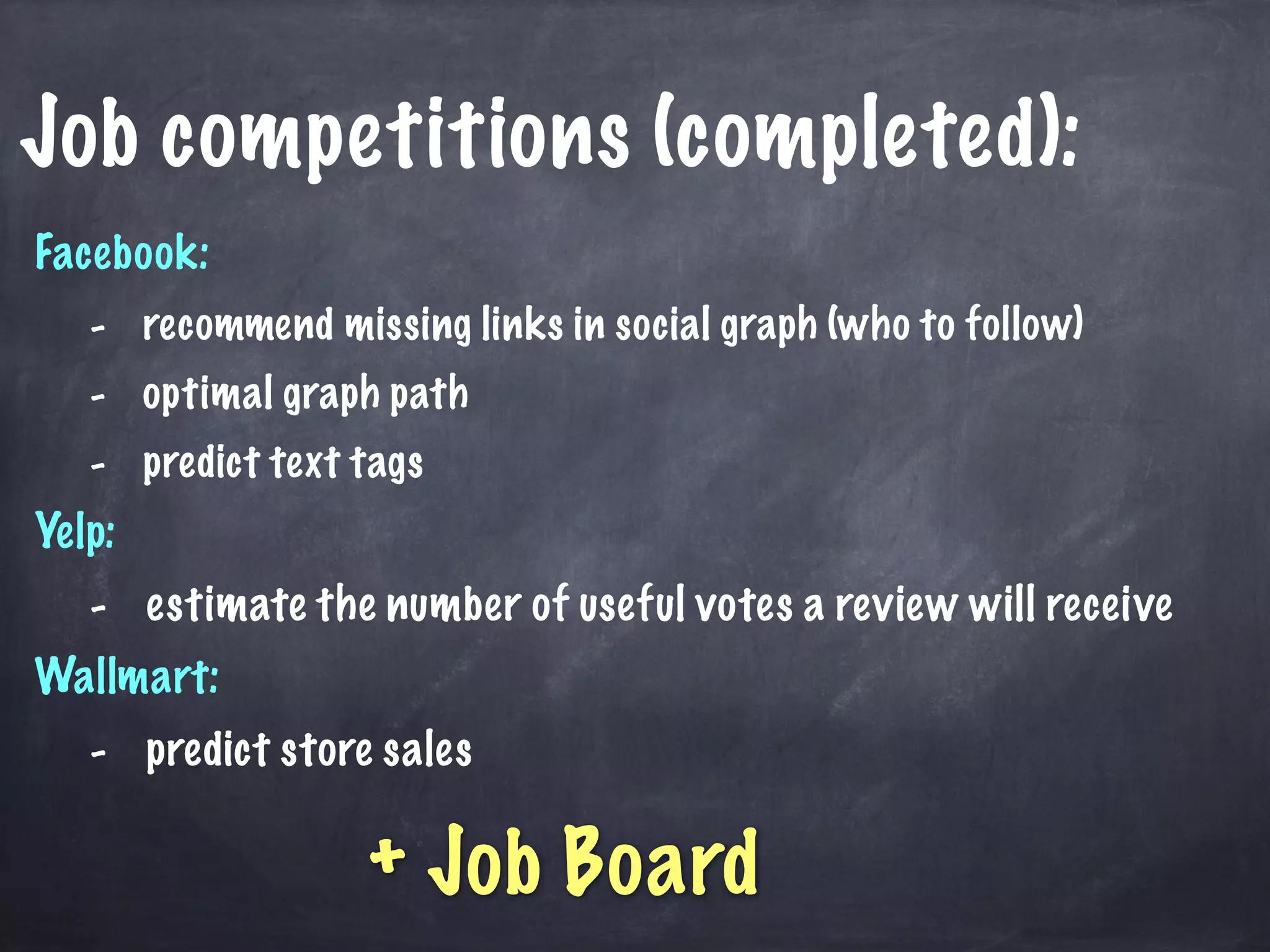 Job competitions (completed): 
Facebook: 
- recommend missing links in social graph (who to follow) 
- optimal graph path 
- predict text tags 
Yelp: 
- estimate the number of useful votes a review will receive 
Wallmart: 
- predict store sales 
+ Job Board 
 