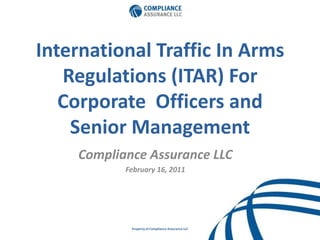 International Traffic In Arms Regulations (ITAR) For Corporate  Officers and Senior Management  Compliance Assurance LLC February 16, 2011 Property of Compliance Assurance LLC 