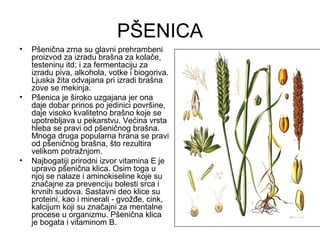 PŠENICA
•   Pšenična zrna su glavni prehrambeni
    proizvod za izradu brašna za kolače,
    testeninu itd; i za fermentaciju za
    izradu piva, alkohola, votke i biogoriva.
    Ljuska žita odvajana pri izradi brašna
    zove se mekinja.
•   Pšenica je široko uzgajana jer ona
    daje dobar prinos po jedinici površine,
    daje visoko kvalitetno brašno koje se
    upotrebljava u pekarstvu. Većina vrsta
    hleba se pravi od pšeničnog brašna.
    Mnoga druga popularna hrana se pravi
    od pšeničnog brašna, što rezultira
    velikom potražnjom.
•   Najbogatiji prirodni izvor vitamina E je
    upravo pšenična klica. Osim toga u
    njoj se nalaze i aminokiseline koje su
    značajne za prevenciju bolesti srca i
    krvnih sudova. Sastavni deo klice su
    proteini, kao i minerali - gvožđe, cink,
    kalcijum koji su značajni za mentalne
    procese u organizmu. Pšenična klica
    je bogata i vitaminom B.
 