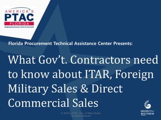 Florida Procurement Technical Assistance Center Presents:
What Gov’t. Contractors need
to know about ITAR, Foreign
Military Sales & Direct
Commercial Sales
Helping Businesses Grow & Succeed
© 2018 by PTAC, Univ. of West Florida
All Rights Reserved
 