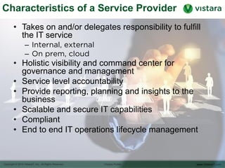Characteristics of a Service Provider
• Takes on and/or delegates responsibility to fulfill the
IT service
– Internal, external
– On prem, cloud
• Holistic visibility and command center for
governance and management
• Service level accountability
• Provide reporting, planning and insights to the
business
• Scalable and secure IT capabilities
• Compliant
• End to end IT operations lifecycle management
 