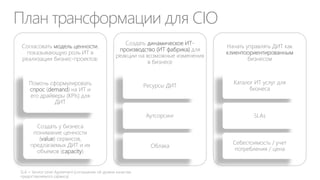 План трансформации для CIO
Согласовать модель ценности,
показывающую роль ИТ в
реализации бизнес-проектов:
Помочь сформулировать
спрос (demand) на ИТ и
его драйверы (KPIs) для
ДИТ
Создать у бизнеса
понимание ценности
(value) сервисов,
предлагаемых ДИТ и их
объемов (capacity)
Создать динамическое ИТ-
производство (ИТ фабрика) для
реакции на возможные изменения
в бизнесе
Ресурсы ДИТ
Аутсорсинг
Облака
Начать управлять ДИТ как
клиентоориентированным
бизнесом
Каталог ИТ услуг для
бизнеса
SLAs
Себестоимость / учет
потребления / цена
 