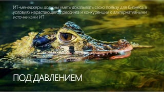 ПОД ДАВЛЕНИЕМ
ИТ-менеджеры должны уметь доказывать свою пользу для бизнеса в
условиях нарастающего прессинга и конкуренции с альтернативными
источниками ИТ
 