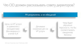 Что CIO должен рассказывать совету директоров?
Цены на ИТ услуги
в сравнении с
конкурентами
(бенчмаркинг) с
учетом SLA
Динамика
снижения цен на
ИТ услуги
Чему будет
обучаться
персонал в, что бы
соответствовать
ожиданиям
бизнеса
PR результатов, а не обещаний
 