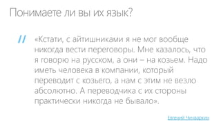 Понимаете ли вы их язык?
«Кстати, с айтишниками я не мог вообще
никогда вести переговоры. Мне казалось, что
я говорю на русском, а они – на козьем. Надо
иметь человека в компании, который
переводит с козьего, а нам с этим не везло
абсолютно. А переводчика с их стороны
практически никогда не бывало».
Евгений Чичваркин
“
 