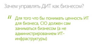 Зачем управлять ДИТ как бизнесом?
Для того что бы понимать ценность ИТ
для бизнеса, CIO должен сам
заниматься бизнесом (а не
администрированием ИТ-
инфраструктуры)
“
 