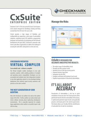 CxSuite
enterpriSe edition
                                                                ®
                                                                    manage the risks
Checkmarx Suite® is the most powerful Source Code Analysis
(SCA) solution designed for identifying, tracking and fixing
security flaws from the root: the source code.

CxSuite provides a high degree of flexibility and
configurability by supporting a wide range of vulnerability
categories, operating system (OS) platforms, programming
languages and frameworks. By integrating into the Software
Development Life Cycle (SDLC), Checkmarx’s automatic code
review suite allows organizations to address the challenge of
securing the code while cutting down on time and costs.




checkmarx patented
                                                                    CxSuite iS deSigned for
                                                                    accurate and effective reSultS:
virtual compiler                                                    •	   The widest range of vulnerability checks
Scan unbuilt code - without a compiler                              •	   Virtually zero false-positive results
The Virtual Compiler enables developers to test code                •	   Hundreds of out-of-the-box security queries
anywhere, anytime, while avoiding problems of compiler              •	   Pinpoints business-logic flaws
and operating system compatibility. Developers can test             •	   Integration into the SDLC
                                                                    •	   Complete verification and tracking of each result
uncompiled and unlinked code, their independent modules
                                                                    •	   Graphical representation of discovered vulnerabilities
or any other application subsets in a true developer desktop
deployment that reinforces good security awareness and

                                                                    it’S all about
practices as the code is written



the next generation of code
auditing
                                                                               accuracy
                                                                    Visualization of vulnerabilities is the key to quick
Only with Checkmarx can auditors test code at the earliest          remediation of insecure code. The CxSuite presents all the
stages of the SDLC. Further, auditors can easily conduct spot       path details that describe the vulnerability’s full anatomy.
checks without worrying about duplicating development               A sophisticated patented engine locates and graphically
environments. This is especially important for complex              presents a full attack path in the code for quick review.
legacy applications where auditors can quickly inspect code         This feature allows user-friendly, effortless identification
with no setup.                                                      of vulnerable lines of code for remediation.




ITAS Corp • Telephone: +84-8-38931952 • Website: www.itas.vn • Email: info@itas.vn
 