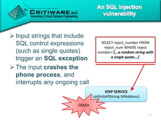  Input strings that include
SQL control expressions
(such as single quotes)
trigger an SQL exception
 The input crashes the
phone process, and
interrupts any ongoing call
VOIP SERVICE
callInVoIP(String SIPAddress)
SELECT reject_number FROM
reject_num WHERE reject
number=‘[...a random string with
a single quote...]’
CRASH
 