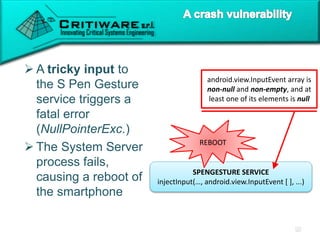  A tricky input to
the S Pen Gesture
service triggers a
fatal error
(NullPointerExc.)
 The System Server
process fails,
causing a reboot of
the smartphone
SPENGESTURE SERVICE
injectInput(…, android.view.InputEvent [ ], ...)
android.view.InputEvent array is
non-null and non-empty, and at
least one of its elements is null
REBOOT
 