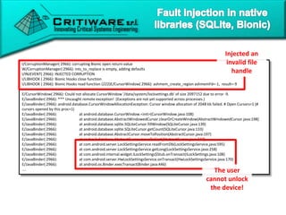 32
I/CorruptionManager( 2966): corrupting Bionic open return value
W/CorruptionManager( 2966): ints_to_replace is empty, adding defaults
I/INJEVENT( 2966): INJECTED CORRUPTION
I/LIBHOOK ( 2966): Bionic Hooks close function
I/LIBHOOK ( 2966): Bionic Hooks read function (222)E/CursorWindow( 2966): ashmem_create_region ashmemFd=-1, result=-9
E/CursorWindow( 2966): Could not allocate CursorWindow '/data/system/locksettings.db' of size 2097152 due to error -9.
E/JavaBinder( 2966): *** Uncaught remote exception! (Exceptions are not yet supported across processes.)
E/JavaBinder( 2966): android.database.CursorWindowAllocationException: Cursor window allocation of 2048 kb failed. # Open Cursors=1 (#
cursors opened by this proc=1)
E/JavaBinder( 2966): at android.database.CursorWindow.<init>(CursorWindow.java:108)
E/JavaBinder( 2966): at android.database.AbstractWindowedCursor.clearOrCreateWindow(AbstractWindowedCursor.java:198)
E/JavaBinder( 2966): at android.database.sqlite.SQLiteCursor.fillWindow(SQLiteCursor.java:139)
E/JavaBinder( 2966): at android.database.sqlite.SQLiteCursor.getCount(SQLiteCursor.java:133)
E/JavaBinder( 2966): at android.database.AbstractCursor.moveToPosition(AbstractCursor.java:197)
E/JavaBinder( 2966): at android.database.AbstractCursor.moveToFirst(AbstractCursor.java:237)
E/JavaBinder( 2966): at com.android.server.LockSettingsService.readFromDb(LockSettingsService.java:595)
E/JavaBinder( 2966): at com.android.server.LockSettingsService.getLong(LockSettingsService.java:258)
E/JavaBinder( 2966): at com.android.internal.widget.ILockSettings$Stub.onTransact(ILockSettings.java:108)
E/JavaBinder( 2966): at com.android.server.HwLockSettingsService.onTransact(HwLockSettingsService.java:170)
E/JavaBinder( 2966): at android.os.Binder.execTransact(Binder.java:446)
…. The user
cannot unlock
the device!
Injected an
invalid file
handle
 
