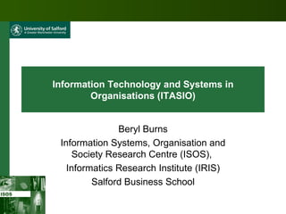 Information Technology and Systems in Organisations (ITASIO) Beryl Burns Information Systems, Organisation and Society Research Centre (ISOS),  Informatics Research Institute (IRIS) Salford Business School 