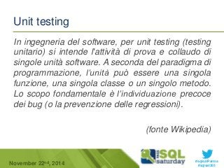 In ingegneria del software, per unit testing (testing 
unitario) si intende l'attività di prova e collaudo di 
singole unità software. A seconda del paradigma di 
programmazione, l’unità può essere una singola 
funzione, una singola classe o un singolo metodo. 
Lo scopo fondamentale è l’individuazione precoce 
dei bug (o la prevenzione delle regressioni). 
(fonte Wikipedia) 
#sqlsatParma 
Unit testing 
November 22 #sqlsat355 nd, 2014 
 