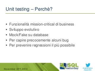 #sqlsatParma 
Unit testing – Perchè? 
 Funzionalità mission-critical di business 
 Sviluppo evolutivo 
 Mock/Fake su database 
 Per capire precocemente alcuni bug 
 Per prevenire regressioni il più possibile 
November 22 #sqlsat355 nd, 2014 
 