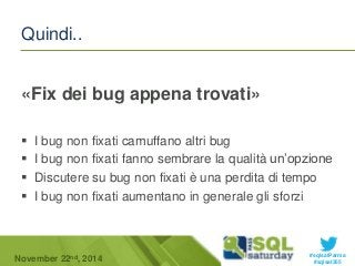  I bug non fixati camuffano altri bug 
 I bug non fixati fanno sembrare la qualità un’opzione 
 Discutere su bug non fixati è una perdita di tempo 
 I bug non fixati aumentano in generale gli sforzi 
#sqlsatParma 
Quindi.. 
«Fix dei bug appena trovati» 
November 22 #sqlsat355 nd, 2014 
 
