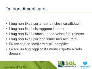  I bug non fixati portano metriche non affidabili 
 I bug non fixati distraggono il team 
 I bug non fixati ostacolano la velocità di release 
 I bug non fixati portano stime non accurate 
 Fixare codice familiare è più semplice 
 Fixare un bug oggi costa meno rispetto a farlo 
#sqlsatParma 
Da non dimenticare.. 
domani 
November 22 #sqlsat355 nd, 2014 
 