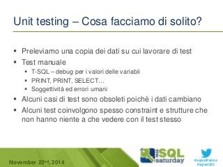 Unit testing – Cosa facciamo di solito? 
 Alcuni casi di test sono obsoleti poichè i dati cambiano 
 Alcuni test coinvolgono spesso constraint e strutture che 
#sqlsatParma 
 Preleviamo una copia dei dati su cui lavorare di test 
 Test manuale 
 T-SQL – debug per i valori delle variabli 
 PRINT, PRINT, SELECT… 
 Soggettività ed errori umani 
non hanno niente a che vedere con il test stesso 
November 22 #sqlsat355 nd, 2014 
 