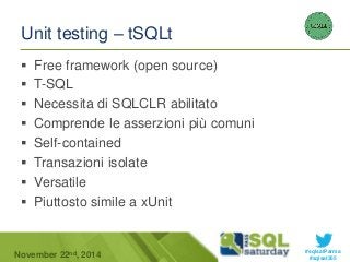 #sqlsatParma 
Unit testing – tSQLt 
 Free framework (open source) 
 T-SQL 
 Necessita di SQLCLR abilitato 
 Comprende le asserzioni più comuni 
 Self-contained 
 Transazioni isolate 
 Versatile 
 Piuttosto simile a xUnit 
November 22 #sqlsat355 nd, 2014 
 