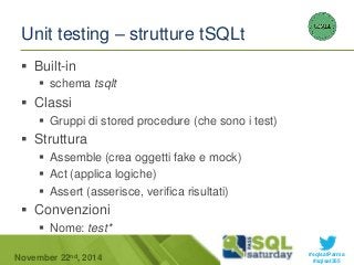 #sqlsatParma 
Unit testing – strutture tSQLt 
 Built-in 
 schema tsqlt 
 Classi 
 Gruppi di stored procedure (che sono i test) 
 Struttura 
 Assemble (crea oggetti fake e mock) 
 Act (applica logiche) 
 Assert (asserisce, verifica risultati) 
 Convenzioni 
 Nome: test* 
November 22 #sqlsat355 nd, 2014 
 