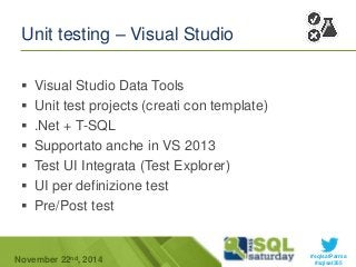 #sqlsatParma 
Unit testing – Visual Studio 
 Visual Studio Data Tools 
 Unit test projects (creati con template) 
 .Net + T-SQL 
 Supportato anche in VS 2013 
 Test UI Integrata (Test Explorer) 
 UI per definizione test 
 Pre/Post test 
November 22 #sqlsat355 nd, 2014 
 