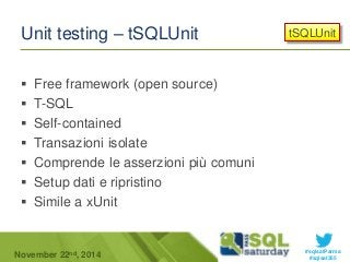 tSQLUnit 
#sqlsatParma 
Unit testing – tSQLUnit 
 Free framework (open source) 
 T-SQL 
 Self-contained 
 Transazioni isolate 
 Comprende le asserzioni più comuni 
 Setup dati e ripristino 
 Simile a xUnit 
November 22 #sqlsat355 nd, 2014 
 