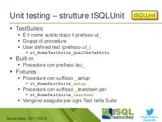 tSQLUnit 
#sqlsatParma 
Unit testing – strutture tSQLUnit 
 TestSuites 
 È il nome subito dopo il prefisso ut_ 
 Gruppi di procedure 
 User defined test (prefisso ut_) 
 ut_NomeTestSuite_QuelCheVaFatto 
 Built-in 
 Procedure con prefisso tsu_ 
 Fixtures 
 Procedure con suffisso _setup 
 ut_NomeTestSuite_setup 
 Procedure con suffisso _teardown per 
 ut_NomeTestSuite_teardown 
 Vengono eseguite per ogni Test nella Suite 
November 22 #sqlsat355 nd, 2014 
 