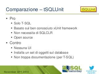 tSQLUnit 
#sqlsatParma 
Comparazione – tSQLUnit 
 Pro 
 Solo T-SQL 
 Basato sul ben conosciuto xUnit framework 
 Non necessita di SQLCLR 
 Open source 
 Contro 
 Nessuna UI 
 Installa un set di oggetti sul database 
 Non troppa documentazione (per T-SQL) 
November 22 #sqlsat355 nd, 2014 
 