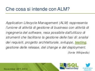 Application Lifecycle Management (ALM) rappresenta 
l'unione di attività di gestione di business con attività di 
ingegneria del software, resa possibile dall'utilizzo di 
strumenti che facilitano la gestione delle fasi di: analisi 
dei requisiti, progetto architetturale, sviluppo, testing, 
gestione delle release, del change e del deployment. 
(fonte Wikipedia) 
#sqlsatParma 
Che cosa si intende con ALM? 
November 22 #sqlsat355 nd, 2014 
 