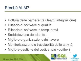  Rottura delle barriere tra i team (integrazione) 
 Rilascio di software di qualità 
 Rilascio di software in tempi brevi 
 Soddisfazione del cliente 
 Migliore organizzazione del lavoro 
 Monitorizzazione e tracciabilità delle attività 
 Migliore gestione del codice (più «pulito») 
#sqlsatParma 
Perchè ALM? 
November 22 #sqlsat355 nd, 2014 
 