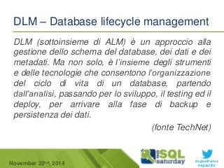 DLM – Database lifecycle management 
DLM (sottoinsieme di ALM) è un approccio alla 
gestione dello schema del database, dei dati e dei 
metadati. Ma non solo, è l’insieme degli strumenti 
e delle tecnologie che consentono l’organizzazione 
del ciclo di vita di un database, partendo 
dall’analisi, passando per lo sviluppo, il testing ed il 
deploy, per arrivare alla fase di backup e 
persistenza dei dati. 
(fonte TechNet) 
#sqlsatParma 
November 22 #sqlsat355 nd, 2014 
 
