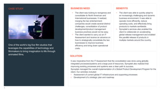 CASE STUDY
3
One of the world’s big five film studios that
leverages the capabilities of technology and
filmmakers to bring imagination to life through
animated films.
• The client was able to quickly adapt to
an increasingly challenging and dynamic
business environment. It was able to
operate more efficiently, reduce
operating costs, and effectively bring
products to markets worldwide.
• Synoptek’s services also enabled the
client to collaborate on accelerating
global release management and enabled
the parallel release of products in
multiple markets around the country.
It was imperative from the IT Assessment that the consolidation was done using globally
integrated processes/systems and a large pool of resources. Synoptek also realized that
improving existing processes and systems was a clear path to success.
Synoptek managed the overall implementation of a Global Product Development Program for the
client. Our activities included:
• Assessment of current global IT infrastructure and supporting processes
• Development of a strategic plan and roadmap
BENEFITS
SOLUTION
• The client was looking to reorganize and
consolidate its North American and
International businesses. It realized,
merging the two entertainment
companies would create several distinct
challenges; consolidation of product
development/product management
business practices would not be easy.
• The client wanted to carry out an IT
Assessment and receive an advance on
how to strategically consolidate the two
businesses to improve business
efficiency and bring down operational
costs.
BUSINESS NEED
 