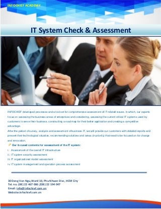 IT System Check & Assessment
INFOCHIEF ACADEMY
INFOCHIEF developed processes and a tool set for comprehensive assessment of IT related issues. In which, our experts
focus on assessing the business areas of enterprises and considering, assessing the current critical IT systems used by
customers to serve their business, constructing a road map for their better application and creating a competitive
advantage.
After the period of survey, analysis and assessment of business IT, we will provide our customers with detailed reports and
present their technological situation, recommending solutions and areas (in priority) that need to be focused on for change
and renovation.
Our focused contents for assessment of the IT system:
i. Assessment of the overall IT infrastructure
ii. IT system security assessment
iii. IT organizational model assessment
iv. IT system management and operation process assessment
30 Dang Van Ngu,Ward 10, Phu Nhuan Disc, HCM City
Tel. no. (08) 22 467 086 /(08) 22 194 047
Email: info@infochief.com.vn
Website:infochief.com.vn
 