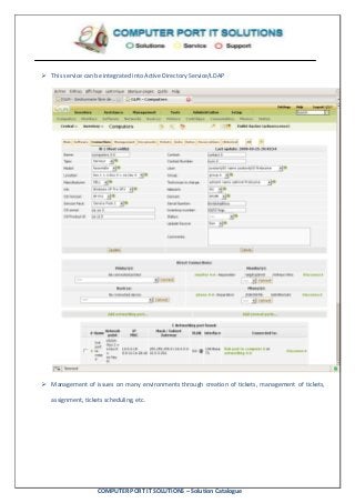 COMPUTER PORT IT SOLUTIONS – Solution Catalogue
 This service can be integrated into Active Directory Service/LDAP
 Management of issues on many environments through creation of tickets, management of tickets,
assignment, tickets scheduling, etc.
 