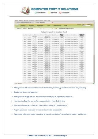 COMPUTER PORT IT SOLUTIONS – Solution Catalogue
 Management of business and financial information (purchase, guarantee and extension, damping)
 Equipment status management
 Management of applications for assistance of all types of equipment inventory
 Interface to allow the user to file a support ticket – Help Desk System
 Business management, contracts, documents related to inventory items
 Report generator: hardware, network or interventions (support).
 Agent-side IpDiscover makes it possible to know the entirety of networked computers and devices
 