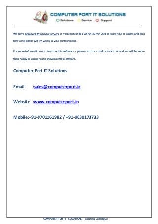 COMPUTER PORT IT SOLUTIONS – Solution Catalogue
We have deployed this on our servers so you can test this within 30 minutes to know your IT assets and also
how a Helpdesk System works in your environment.
For more information or to test run this software – please send us a mail or talk to us and we will be more
than happy to assist you to showcase this software.
Computer Port IT Solutions
Email :sales@computerport.in
Website :www.computerport.in
Mobile:+91-9701161982 / +91-9030173733
 